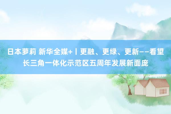 日本萝莉 新华全媒+丨更融、更绿、更新——看望长三角一体化示范区五周年发展新面庞