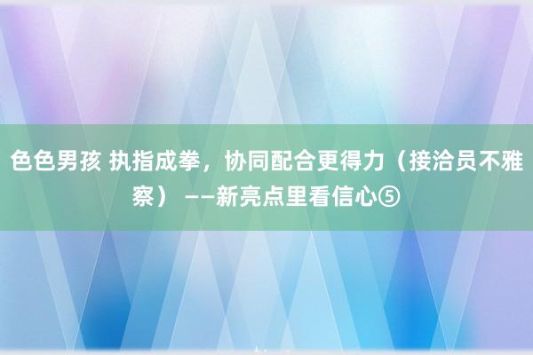 色色男孩 执指成拳，协同配合更得力（接洽员不雅察） ——新亮点里看信心⑤