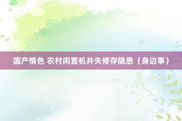 国产情色 农村闲置机井失修存隐患（身边事）