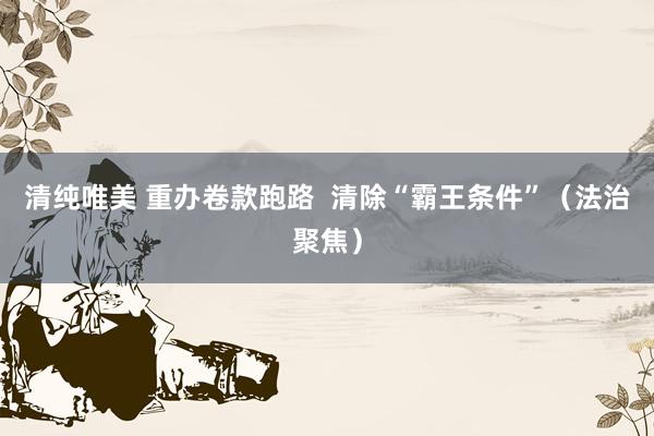 清纯唯美 重办卷款跑路  清除“霸王条件”（法治聚焦）