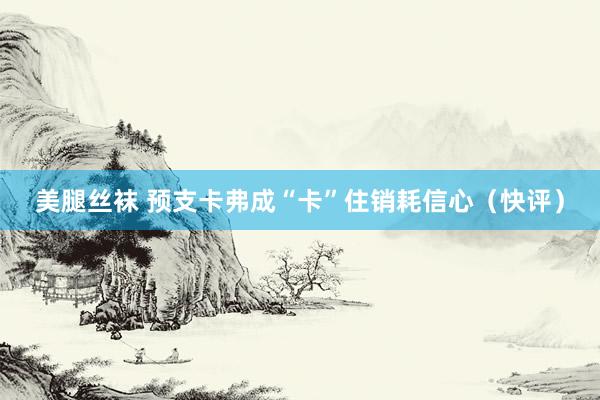 美腿丝袜 预支卡弗成“卡”住销耗信心（快评）