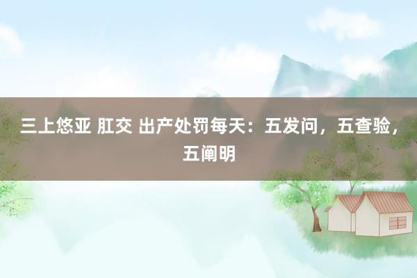 三上悠亚 肛交 出产处罚每天：五发问，五查验，五阐明