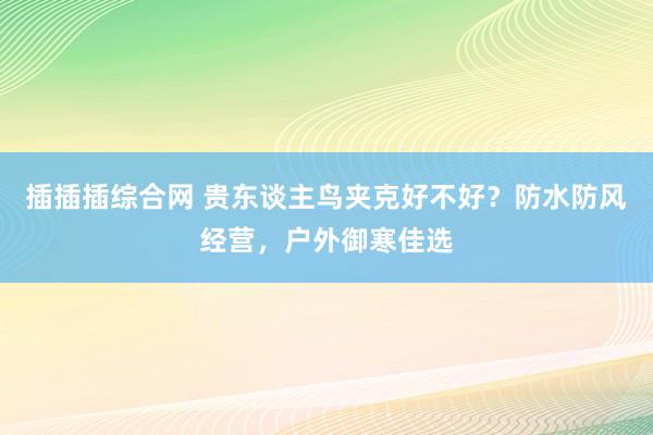 插插插综合网 贵东谈主鸟夹克好不好？防水防风经营，户外御寒佳选
