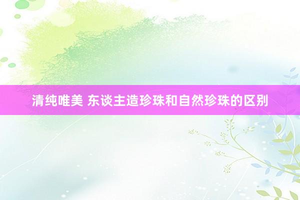 清纯唯美 东谈主造珍珠和自然珍珠的区别