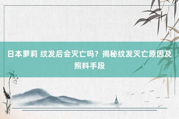 日本萝莉 纹发后会灭亡吗？揭秘纹发灭亡原因及照料手段