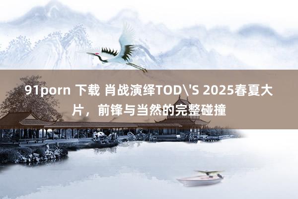 91porn 下载 肖战演绎TOD'S 2025春夏大片，前锋与当然的完整碰撞