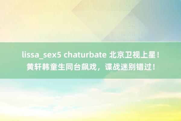 lissa_sex5 chaturbate 北京卫视上星！黄轩韩童生同台飙戏，谍战迷别错过！