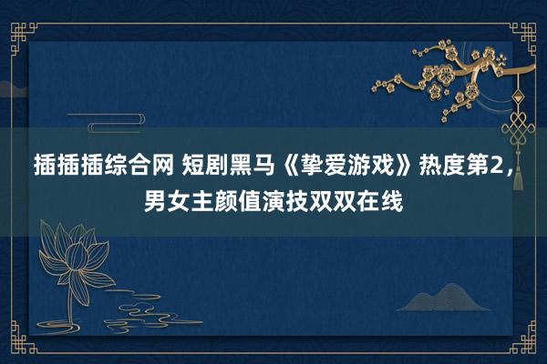 插插插综合网 短剧黑马《挚爱游戏》热度第2，男女主颜值演技双双在线