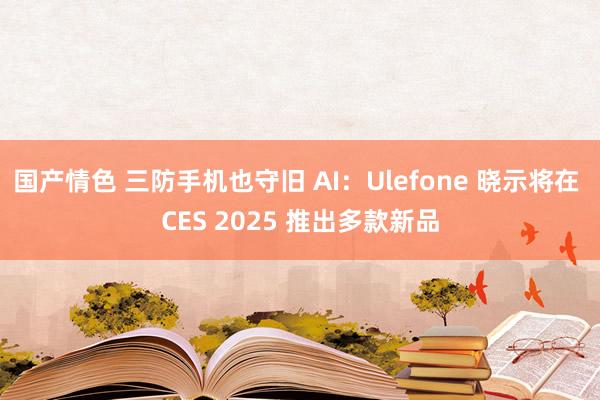 国产情色 三防手机也守旧 AI：Ulefone 晓示将在 CES 2025 推出多款新品