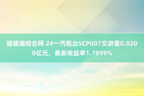 插插插综合网 24一汽租出SCP007交游量0.0200亿元，最新收益率1.7899%