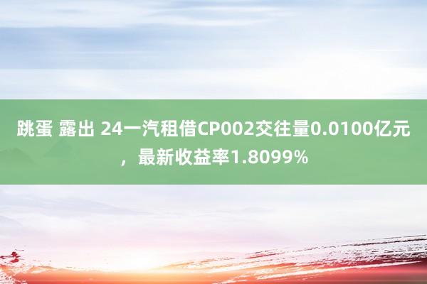 跳蛋 露出 24一汽租借CP002交往量0.0100亿元，最新收益率1.8099%