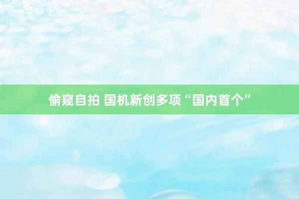 偷窥自拍 国机新创多项“国内首个”
