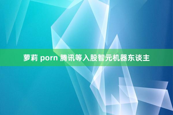 萝莉 porn 腾讯等入股智元机器东谈主