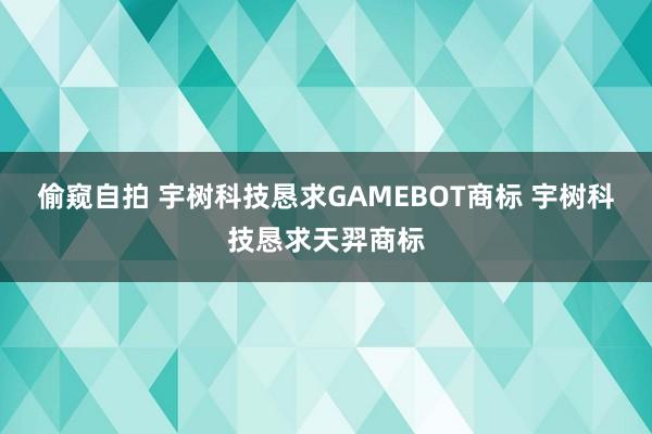 偷窥自拍 宇树科技恳求GAMEBOT商标 宇树科技恳求天羿商标