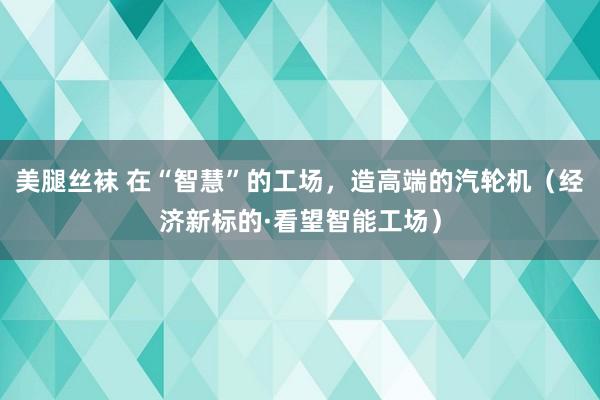 美腿丝袜 在“智慧”的工场，造高端的汽轮机（经济新标的·看望智能工场）
