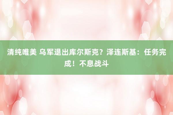 清纯唯美 乌军退出库尔斯克？泽连斯基：任务完成！不息战斗