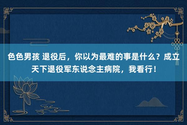 色色男孩 退役后，你以为最难的事是什么？成立天下退役军东说念主病院，我看行！