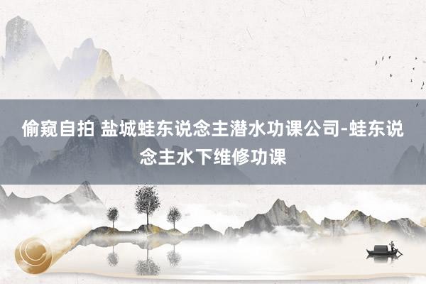 偷窥自拍 盐城蛙东说念主潜水功课公司-蛙东说念主水下维修功课