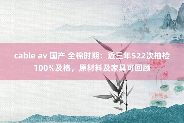 cable av 国产 全棉时期：近三年522次抽检100%及格，原材料及家具可回顾
