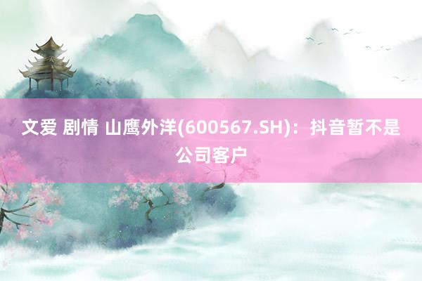 文爱 剧情 山鹰外洋(600567.SH)：抖音暂不是公司客户