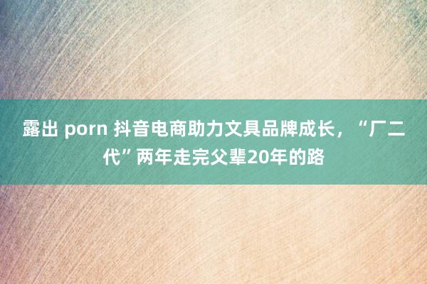 露出 porn 抖音电商助力文具品牌成长，“厂二代”两年走完父辈20年的路