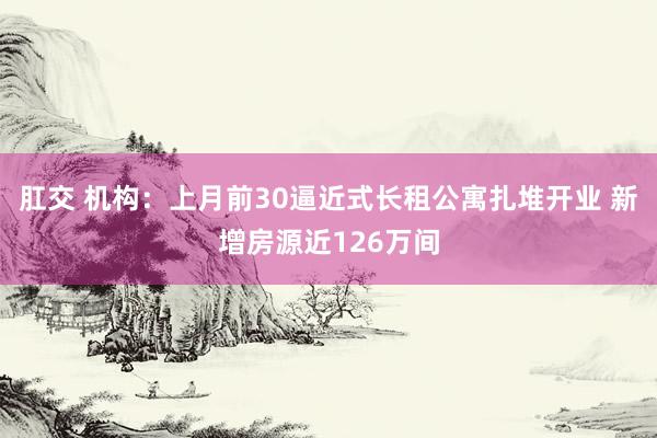 肛交 机构：上月前30逼近式长租公寓扎堆开业 新增房源近126万间