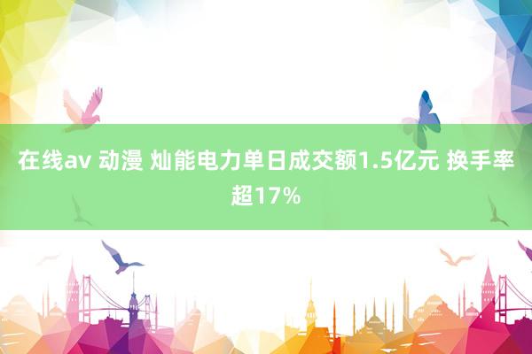 在线av 动漫 灿能电力单日成交额1.5亿元 换手率超17%