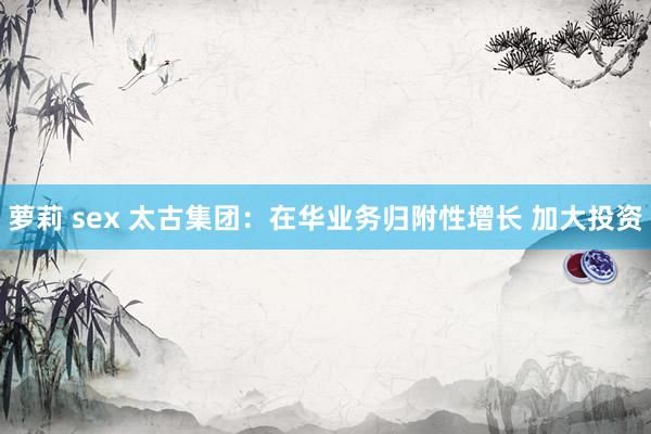 萝莉 sex 太古集团：在华业务归附性增长 加大投资