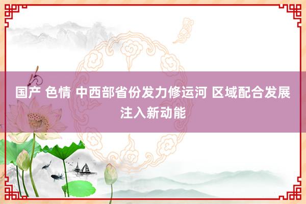 国产 色情 中西部省份发力修运河 区域配合发展注入新动能
