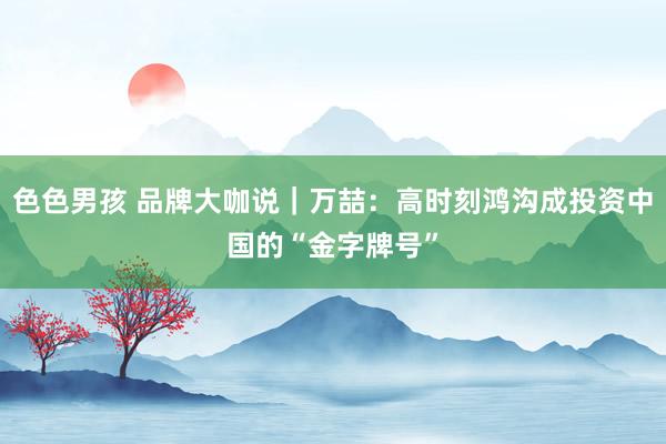 色色男孩 品牌大咖说｜万喆：高时刻鸿沟成投资中国的“金字牌号”