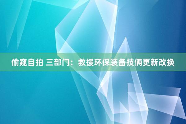 偷窥自拍 三部门：救援环保装备技俩更新改换