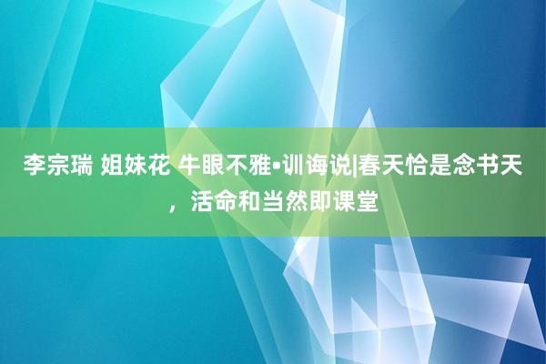 李宗瑞 姐妹花 牛眼不雅•训诲说|春天恰是念书天，活命和当然即课堂
