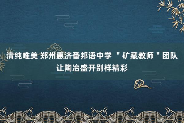 清纯唯美 郑州惠济番邦语中学 ＂矿藏教师＂团队让陶冶盛开别样精彩