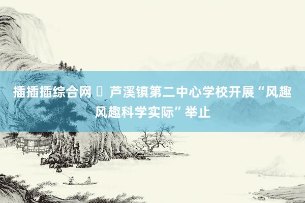 插插插综合网 ​芦溪镇第二中心学校开展“风趣风趣科学实际”举止