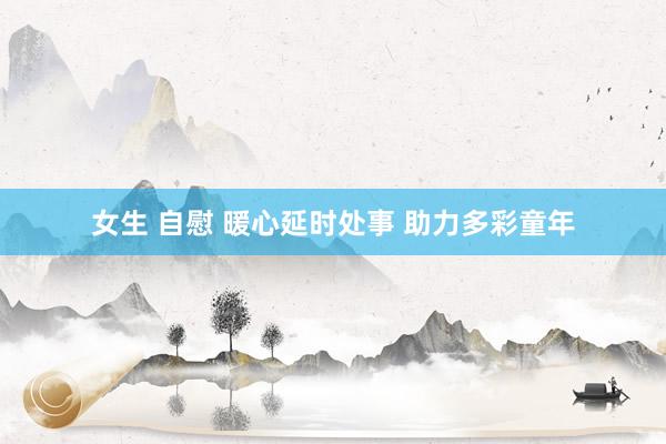 女生 自慰 暖心延时处事 助力多彩童年