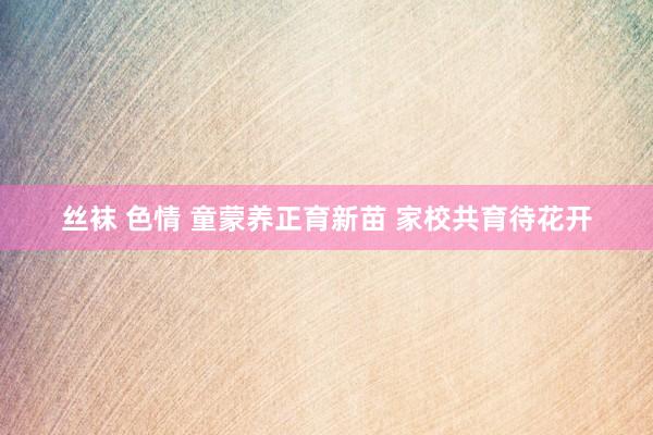 丝袜 色情 童蒙养正育新苗 家校共育待花开