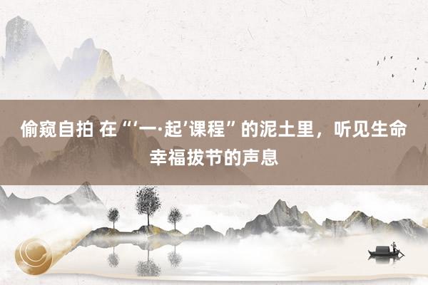 偷窥自拍 在“‘一·起’课程”的泥土里，听见生命幸福拔节的声息
