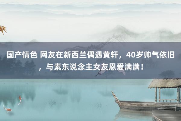 国产情色 网友在新西兰偶遇黄轩，40岁帅气依旧，与素东说念主女友恩爱满满！