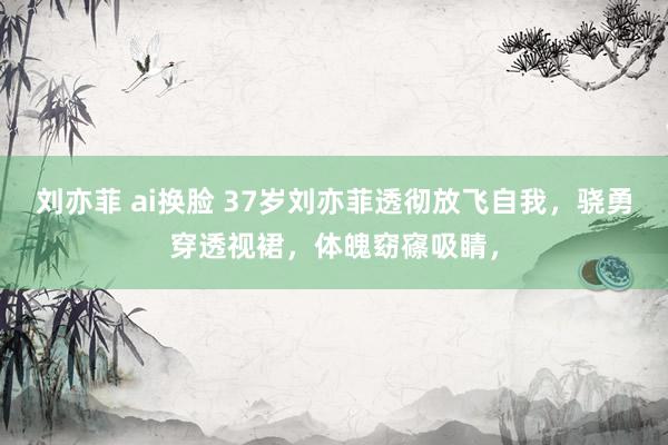 刘亦菲 ai换脸 37岁刘亦菲透彻放飞自我，骁勇穿透视裙，体魄窈窱吸睛，