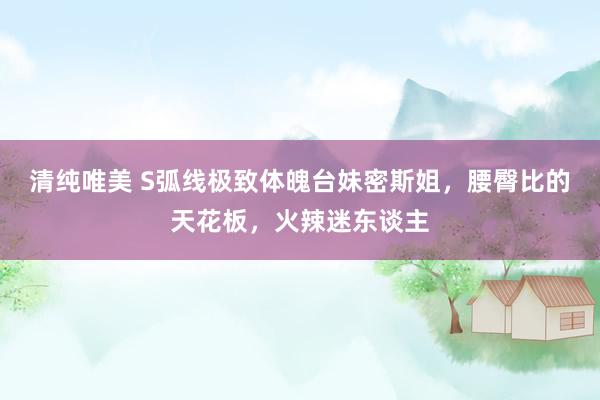 清纯唯美 S弧线极致体魄台妹密斯姐，腰臀比的天花板，火辣迷东谈主