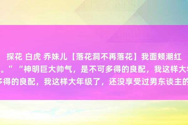 探花 白虎 乔妹儿【落花洞不再落花】我面颊潮红，害羞地看着窟窿：“嗯。” “神明巨大帅气，是不可多得的良配，我这样大年级了，还没享受过男东谈主的滋味。