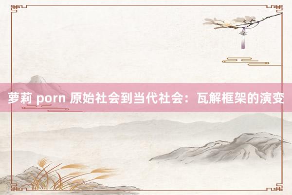 萝莉 porn 原始社会到当代社会：瓦解框架的演变