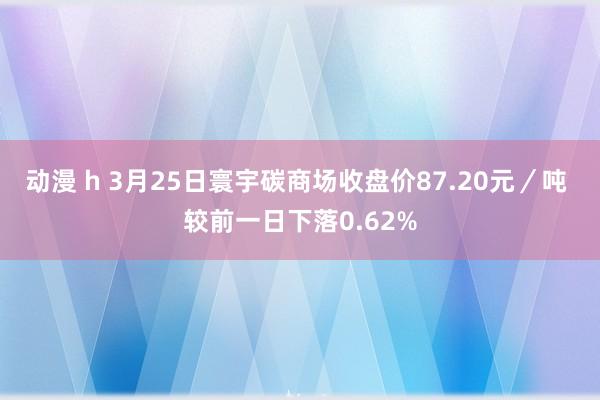 动漫 h 3月25日寰宇碳商场收盘价87.20元／吨 较前一日下落0.62%