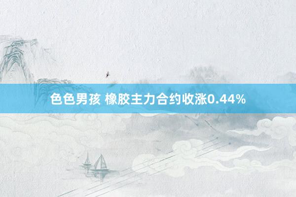 色色男孩 橡胶主力合约收涨0.44%