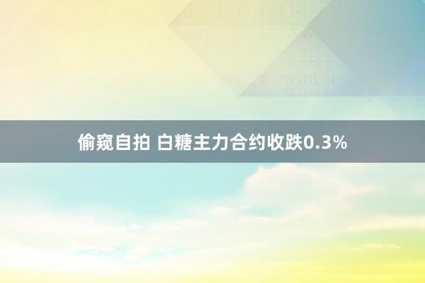 偷窥自拍 白糖主力合约收跌0.3%