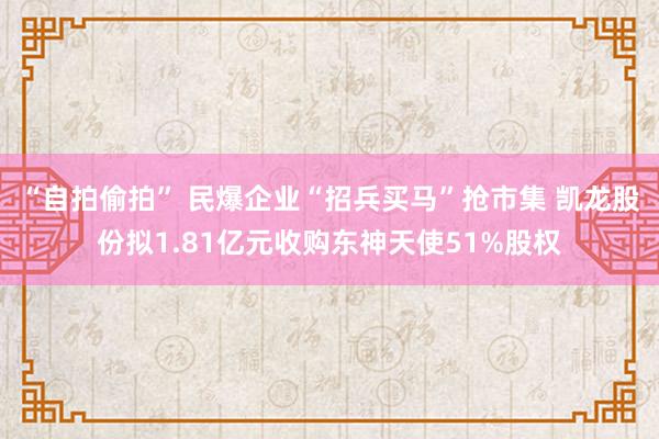 “自拍偷拍” 民爆企业“招兵买马”抢市集 凯龙股份拟1.81亿元收购东神天使51%股权