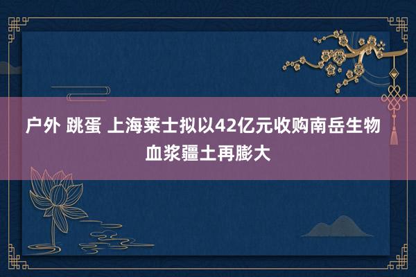 户外 跳蛋 上海莱士拟以42亿元收购南岳生物  血浆疆土再膨大