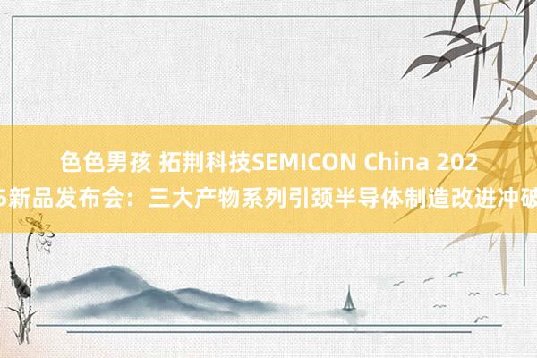 色色男孩 拓荆科技SEMICON China 2025新品发布会：三大产物系列引颈半导体制造改进冲破