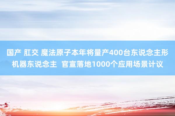 国产 肛交 魔法原子本年将量产400台东说念主形机器东说念主  官宣落地1000个应用场景计议