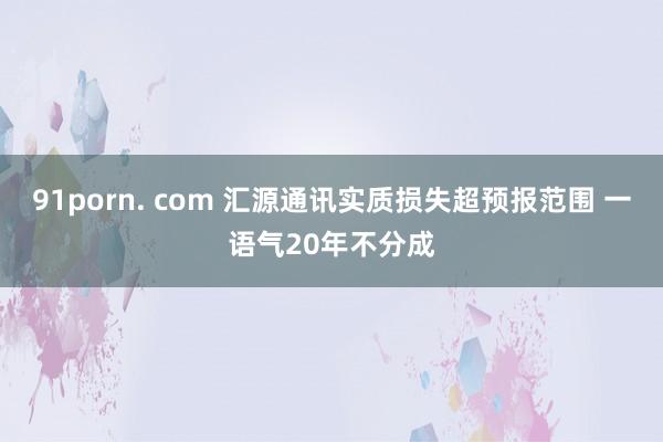 91porn. com 汇源通讯实质损失超预报范围 一语气20年不分成